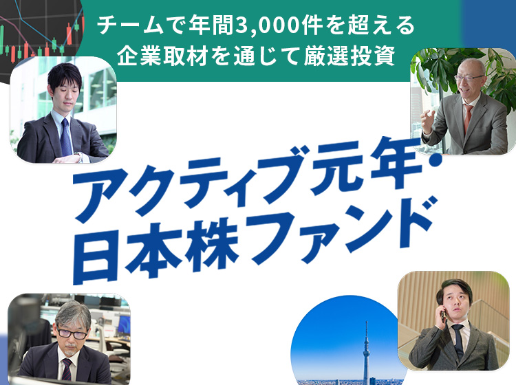 アクティブ元年・日本株ファンド 経験豊富なファンドマネージャーが徹底したリサーチを通じて「いい企業」を厳選して投資するファンドです！