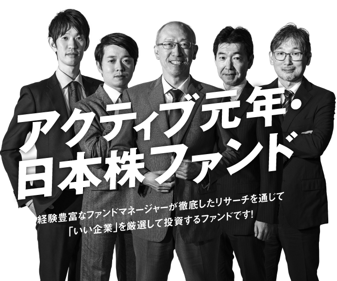 アクティブ元年・日本株ファンド 経験豊富なファンドマネージャーが徹底したリサーチを通じて「いい企業」を厳選して投資するファンドです！